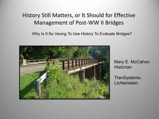 History Still Matters, or It Should for Effective
     Management of Post-WW II Bridges
    Why Is It So Vexing To Use History To Evaluate Bridges?




                                                 Mary E. McCahon
                                                 Historian

                                                 TranSystems-
                                                 Lichtenstein
 