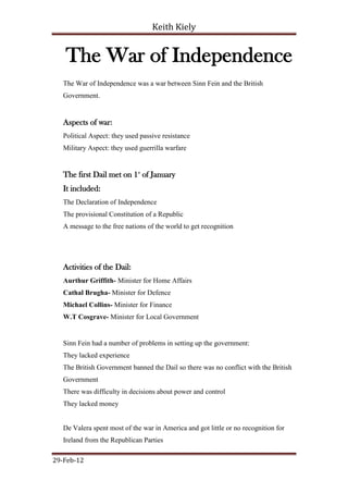 Keith Kiely


    The War of Independence
   The War of Independence was a war between Sinn Fein and the British
   Government.


   Aspects of war:
   Political Aspect: they used passive resistance
   Military Aspect: they used guerrilla warfare


   The first Dail met on 1st of January
   It included:
   The Declaration of Independence
   The provisional Constitution of a Republic
   A message to the free nations of the world to get recognition




   Activities of the Dail:
   Aurthur Griffith- Minister for Home Affairs
   Cathal Brugha- Minister for Defence
   Michael Collins- Minister for Finance
   W.T Cosgrave- Minister for Local Government


   Sinn Fein had a number of problems in setting up the government:
   They lacked experience
   The British Government banned the Dail so there was no conflict with the British
   Government
   There was difficulty in decisions about power and control
   They lacked money


   De Valera spent most of the war in America and got little or no recognition for
   Ireland from the Republican Parties

29-Feb-12
 