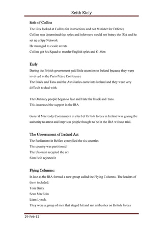 Keith Kiely

   Role of Collins
   The IRA looked at Collins for instructions and not Minister for Defence
   Collins was determined that spies and informers would not betray the IRA and he
   set up a Spy Network
   He managed to evade arrests
   Collins got his Squad to murder English spies and G-Men


   Early
   During the British government paid little attention to Ireland because they were
   involved in the Paris Peace Conference
   The Black and Tans and the Auxiliaries came into Ireland and they were very
   difficult to deal with.


   The Ordinary people began to fear and Hate the Black and Tans.
   This increased the support in the IRA


   General Macready Commander in chief of British forces in Ireland was giving the
   authority to arrest and imprison people thought to be in the IRA without trial.


   The Government of Ireland Act
   The Parliament in Belfast controlled the six counties
   The country was partitioned
   The Unionist accepted the act
   Sinn Fein rejected it


   Flying Columns:
   In late as the IRA formed a new group called the Flying Columns. The leaders of
   them included:
   Tom Barry
   Sean MacEoin
   Liam Lynch.
   They were a group of men that staged hit and run ambushes on British forces


29-Feb-12
 