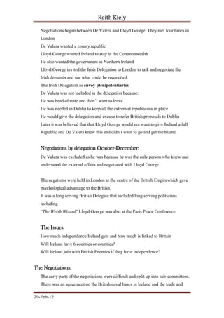 Keith Kiely

   Negotiations began between De Valera and Lloyd George. They met four times in
   London
   De Valera wanted a county republic
   Lloyd George wanted Ireland to stay in the Commonwealth
   He also wanted the government in Northern Ireland
   Lloyd George invited the Irish Delegation to London to talk and negotiate the
   Irish demands and see what could be reconciled.
   The Irish Delegation as envoy plenipotentiaries
   De Valera was not included in the delegation because:
   He was head of state and didn‟t want to leave
   He was needed in Dublin to keep all the extremist republicans in place
   He would give the delegation and excuse to refer British proposals to Dublin
   Later it was believed that that Lloyd George would not want to give Ireland a full
   Republic and De Valera knew this and didn‟t want to go and get the blame.


   Negotiations by delegation October-December:
   De Valera was excluded as he was because he was the only person who knew and
   understood the external affairs and negotiated with Lloyd George


   The negations were held in London at the centre of the British Empirewhich gave
   psychological advantage to the British.
   It was a long serving British Delegate that included long serving politicians
   including
   “The Welsh Wizard” Lloyd George was also at the Paris Peace Conference.


   The Issues:
   How much independence Ireland gets and how much is linked to Britain
   Will Ireland have 6 counties or counties?
   Will Ireland join with British Enemies if they have independence?


The Negotiations:
   The early parts of the negotiations were difficult and split up into sub-committees.
   There was an agreement on the British naval bases in Ireland and the trade and

29-Feb-12
 