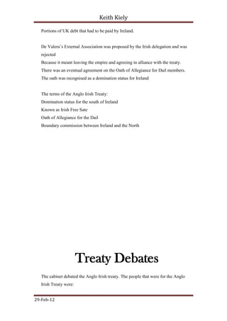 Keith Kiely

   Portions of UK debt that had to be paid by Ireland.


   De Valera‟s External Association was proposed by the Irish delegation and was
   rejected
   Because it meant leaving the empire and agreeing in alliance with the treaty.
   There was an eventual agreement on the Oath of Allegiance for Dail members.
   The oath was recognised as a domination status for Ireland


   The terms of the Anglo Irish Treaty:
   Domination status for the south of Ireland
   Known as Irish Free Sate
   Oath of Allegiance for the Dail
   Boundary commission between Ireland and the North




                        Treaty Debates
   The cabinet debated the Anglo Irish treaty. The people that were for the Anglo
   Irish Treaty were:


29-Feb-12
 
