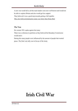 Keith Kiely

   A new war would fail as all the main leaders were now well known and would not
   be able to surprise Britain and also would get less support
   They believed it was a good step towards getting a full republic
   They also believed domination status was better than Home Rule




   The Vote
   Six women TD‟s spoke against the treaty
   There was a reference to partition as they believed the Boundary Commission
   would end it
   During this many people were influenced by the amount of people that wanted
   peace. The final vote tally was in favour of the treaty




                      Irish Civil War
29-Feb-12
 