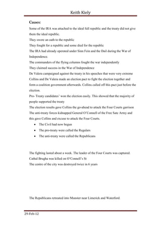 Keith Kiely

   Causes:
   Some of the IRA was attached to the ideal full republic and the treaty did not give
   them the ideal republic.
   They swore an oath to the republic
   They fought for a republic and some died for the republic
   The IRA had already operated under Sinn Fein and the Dail during the War of
   Independence.
   The commanders of the flying columns fought the war independently
   They claimed success in the War of Independence
   De Valera campaigned against the treaty in his speeches that were very extreme
   Collins and De Valera made an election pact to fight the election together and
   form a coalition government afterwards. Collins called off this pact just before the
   election.
   Pro- Treaty candidates‟ won the election easily. This showed that the majority of
   people supported the treaty
   The election results gave Collins the go-ahead to attack the Four Courts garrison
   The anti-treaty forces kidnapped General O‟Connell of the Free Sate Army and
   this gave Collins and excuse to attack the Four Courts.
            The Civil had now begun
            The pro-treaty were called the Regulars
            The anti-treaty were called the Republicans




   The fighting lasted about a week. The leader of the Four Courts was captured.
   Cathal Brugha was killed on O‟Connell‟s St
   The centre of the city was destroyed twice in 6 years




   The Republicans retreated into Munster near Limerick and Waterford.



29-Feb-12
 
