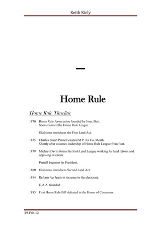 Keith Kiely




                                       -
                            Home Rule
   Home Rule Timeline
   1870     Home Rule Association founded by Issac Butt.
            Soon renamed the Home Rule League.

            Gladstone introduces the First Land Act.

   1875     Charles Stuart Parnell elected M.P. for Co. Meath.
            Shortly after assumes leadership of Home Rule League from Butt.

   1879     Michael Davitt forms the Irish Land League working for land reform and
            opposing evictions

            Parnell becomes its President.

   1880     Gladstone introduces Second Land Act.

   1884     Reform Act leads to increase in the electorate.

            G.A.A. founded.

   1885     First Home Rule Bill defeated in the House of Commons.




29-Feb-12
 