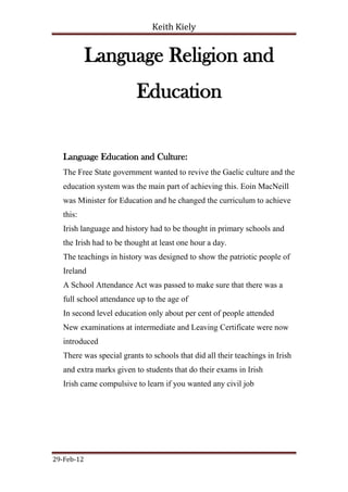 Keith Kiely


            Language Religion and
                          Education

   Language Education and Culture:
   The Free State government wanted to revive the Gaelic culture and the
   education system was the main part of achieving this. Eoin MacNeill
   was Minister for Education and he changed the curriculum to achieve
   this:
   Irish language and history had to be thought in primary schools and
   the Irish had to be thought at least one hour a day.
   The teachings in history was designed to show the patriotic people of
   Ireland
   A School Attendance Act was passed to make sure that there was a
   full school attendance up to the age of
   In second level education only about per cent of people attended
   New examinations at intermediate and Leaving Certificate were now
   introduced
   There was special grants to schools that did all their teachings in Irish
   and extra marks given to students that do their exams in Irish
   Irish came compulsive to learn if you wanted any civil job




29-Feb-12
 
