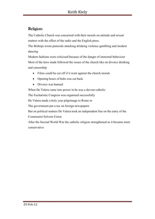 Keith Kiely



   Religion:
   The Catholic Church was concerned with their morals on attitude and sexual
   matters with the effect of the radio and the English press.
   The Bishops wrote pastorals attacking drinking violence gambling and modern
   dancing
   Modern fashions were criticised because of the danger of immortal behaviour
   Most of the laws made followed the issues of the church like on divorce drinking
   and censorship
            Films could be cut off if it went against the church morals
            Opening hours of bubs was cut back
            Divorce was banned
   When De Valera came into power in he was a devout catholic
   The Eucharistic Congress was organised successfully
   De Valera made a holy year pilgrimage to Rome in
   The government put a tax on foreign newspapers
   But on political matters De Valera took an independent line on the entry of the
   Communist Solvent Union
   After the Second World War the catholic religion strengthened as it became more
   conservative




29-Feb-12
 