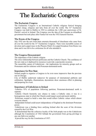 Keith Kiely


       The Eucharistic Congress
The Eucharistic Congress
The Eucharistic Congress is an International Catholic religious festival bringing
together clergy, religious and laity from all over the world. The 31st Eucharistic
Congress was held in Dublin in 1932 to celebrate the 1,500 year anniversary of St.
Patrick‟s arrival in Ireland. The Congress was the idea of the Cumann na nGaedheal
government but took place after Fianna Fail won the 1932 General Election.

The Events of the Congress
July 1932 saw the new Irish State entertain thousands of churchmen who came from
all over the world for the 31st Eucharistic Congress. There were incredible scenes of
devotion and a papal mass in the Phoenix ParkA live papal broadcast from Rome was
done and it was felt to be a milestone for all who attended it.


The Congress Demonstrated
The importance of the Catholic religion.
The close relationship between politicians and the Catholic Church. The confidence of
the new state as it deployed its resources to provide a spectacular occasion.
The monolithic nature of Catholicism - the implications for minority groups such as
Protestants and for relations with Protestant-dominated north.

Importance for Free State
Ireland sought to organise a Congress to be even more impressive than the previous
one in Chicago.
City of Dublin underwent makeover for purposes of international publicity and
celebration. Spotlights, illuminations, decorations show enormous effort in planning
and preparing for event.

Importance of Catholicism to Ireland
 Catholics 93% of population following partition; Protestant-dominated north is
separate.
 Catholic Church hierarchy saw chance to make a Catholic state; it was in a
homogeneous state in which the Church could impart social and moral stability.
 Politicians wanted to build a state that would reflect Catholic values which almost
everyone shared.
 Independent Ireland could assert independence of England as the dominant Protestant
power.
 Catholicism was a binding force unifying Ireland after the scars of the divisions
caused by the Civil War.
 It demonstrated that the collective loyalty of the Irish people was to the Catholicism
although the Constitution of 1922 forbade the government from giving privilege to
any one faith over another
 It paved the way for the Constitution of 1937.



29-Feb-12
 