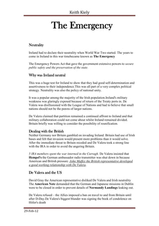Keith Kiely


                    The Emergency
   Neutrality

   Ireland had to declare their neutrality when World War Two started. The years to
   come in Ireland in this war timebecame known as The Emergency

   The Emergency Powers Act that gave the government extensive powers to secure
   public safety and the preservation of the state.

   Why was Ireland neutral

   This was a huge test for Ireland to show that they had good self-determination and
   assertiveness to their independence.This was all part of a very complex political
   strategy. Neutrality was also the policy of national unity.

   It was a popular among the majority of the Irish population.Ireland's military
   weakness was glaringly exposed because of return of the Treaty ports in. De
   Valera was disillusioned with the League of Nations and had to believe that small
   nations should not be the pawns of larger nations.

   De Valera claimed that partition remained a continued affront to Ireland and that
   military collaboration could not come about whilst Ireland remained divided.
   Britain briefly was willing to consider the possibility of reunification.

   Dealing with the British
   Neither Germany nor Britain gambled on invading Ireland. Britain had use of Irish
   bases and felt that invasion would present more problems than it would solve.
   After the immediate threat to Britain receded and De Valera took a strong line
   with the IRA in order to avoid the angering Britain.

   5 IRA members spent the war interned in the Curragh. De Valera insisted that
   Hempel's the German ambassador radio transmitter was shut down in because
   American and British pressure. John Maffey the British representative developed
   a good working relationship with De Valera.

   De Valera and the US

   David Gray the American representative disliked De Valera and Irish neutrality
   The American Note demanded that the German and Japanese missions in Dublin
   were to be closed in order to prevent details of Normandy Landings leaking out.

   De Valera refused – the Allies imposed a ban on travel to and from Britain until
   after D-Day.De Valera's biggest blunder was signing the book of condolence on
   Hitler's death

29-Feb-12
 