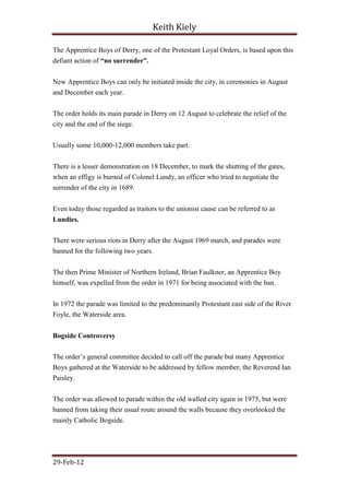 Keith Kiely

The Apprentice Boys of Derry, one of the Protestant Loyal Orders, is based upon this
defiant action of “no surrender”.


New Apprentice Boys can only be initiated inside the city, in ceremonies in August
and December each year.


The order holds its main parade in Derry on 12 August to celebrate the relief of the
city and the end of the siege.


Usually some 10,000-12,000 members take part.


There is a lesser demonstration on 18 December, to mark the shutting of the gates,
when an effigy is burned of Colonel Lundy, an officer who tried to negotiate the
surrender of the city in 1689.

Even today those regarded as traitors to the unionist cause can be referred to as
Lundies.

There were serious riots in Derry after the August 1969 march, and parades were
banned for the following two years.


The then Prime Minister of Northern Ireland, Brian Faulkner, an Apprentice Boy
himself, was expelled from the order in 1971 for being associated with the ban.


In 1972 the parade was limited to the predominantly Protestant east side of the River
Foyle, the Waterside area.


Bogside Controversy

The order‟s general committee decided to call off the parade but many Apprentice
Boys gathered at the Waterside to be addressed by fellow member, the Reverend Ian
Paisley.


The order was allowed to parade within the old walled city again in 1975, but were
banned from taking their usual route around the walls because they overlooked the
mainly Catholic Bogside.




29-Feb-12
 