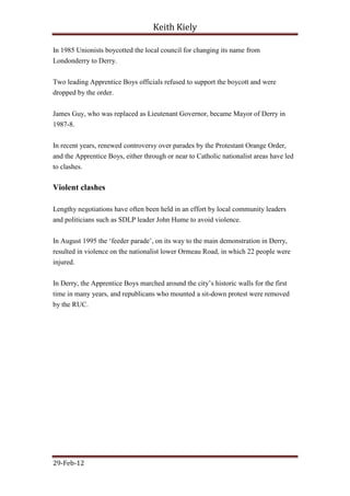 Keith Kiely

In 1985 Unionists boycotted the local council for changing its name from
Londonderry to Derry.


Two leading Apprentice Boys officials refused to support the boycott and were
dropped by the order.


James Guy, who was replaced as Lieutenant Governor, became Mayor of Derry in
1987-8.


In recent years, renewed controversy over parades by the Protestant Orange Order,
and the Apprentice Boys, either through or near to Catholic nationalist areas have led
to clashes.

Violent clashes

Lengthy negotiations have often been held in an effort by local community leaders
and politicians such as SDLP leader John Hume to avoid violence.


In August 1995 the „feeder parade‟, on its way to the main demonstration in Derry,
resulted in violence on the nationalist lower Ormeau Road, in which 22 people were
injured.


In Derry, the Apprentice Boys marched around the city‟s historic walls for the first
time in many years, and republicans who mounted a sit-down protest were removed
by the RUC.




29-Feb-12
 