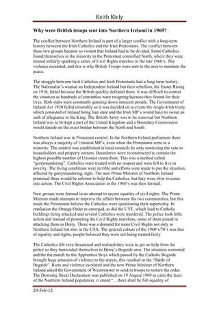 Keith Kiely

Why were British troops sent into Northern Ireland in 1969?
The conflict between Northern Ireland is part of a larger conflict with a long-term
history between the Irish Catholics and the Irish Protestants. The conflict between
these two groups became so violent that Ireland had to be divided. Some Catholics
found themselves in the minority in the Protestant controlled North, where they were
treated unfairly sparking a series of Civil Rights marches in the late 1960‟s. The
violence escalated, and this is why British Troops were sent to the area to maintain the
peace.

The struggle between Irish Catholics and Irish Protestants had a long-term history.
The Nationalist‟s wanted an Independent Ireland but their rebellion, the Easter Rising
on 1916, failed because the British quickly defeated them. It was difficult to control
the situation as hundreds of constables were resigning because they feared for their
lives. Both sides were constantly gunning down innocent people. The Government of
Ireland Act 1920 failed miserably so it was decided on to create the Anglo-Irish treaty
which consisted of Ireland being free state and the Irish MP‟s would have to swear an
oath of allegiance to the King. The British Army was to be removed but Northern
Ireland was to be kept a part of the United Kingdom and a Boundary Commission
would decide on the exact border between the North and South.

Northern Ireland was in Protestant control. In the Northern Ireland parliament there
was always a majority of Unionist MP‟s, even when the Protestants were in a
minority. The control was established in local councils by only restricting the vote to
householders and property owners. Boundaries were reconstructed to contain the
highest possible number of Unionist councillors. This was a method called
“gerrymandering”. Catholics were treated with no respect and were left to live in
poverty. The living conditions were terrible and efforts were made to put the situation,
affected by gerrymandering, right. The new Prime Minister of Northern Ireland
promised there would be reforms to help the Catholics, but they were slow to come
into action. The Civil Rights Association in the 1960‟s was then formed.

New groups were formed in an attempt to secure equality of civil rights. The Prime
Minister made attempts to improve the affairs between the two communities, but this
made the Protestants believe the Catholics were questioning their superiority. In
retaliation the Orange Order re-emerged, as did the UVF, which lead to Catholic
buildings being attacked and several Catholics were murdered. The police took little
action and instead of protecting the Civil Rights marchers, some of them joined in
attacking them in Derry. There was a demand for more Civil Rights not only in
Northern Ireland but also in the USA. The general culture of the 1960‟s/70‟s was that
of equality and rights, people believed they were not being treated fairly.

The Catholics felt very threatened and realised they were to get no help from the
police so they barricaded themselves in Derry‟s Bogside area. The situation worsened
and the the march by the Apprentice Boys which passed by the Catholic Bogside
brought huge amounts of violence to the streets, this resulted in the “Battle of
Bogside”. Riots and violence escalated and the new Prime Minister of Northern
Ireland asked the Government of Westminster to send in troops to restore the order.
The Downing Street Declaration was published on 19 August 1969 to calm the fears
of the Northern Ireland population; it stated “…there shall be full equality of

29-Feb-12
 