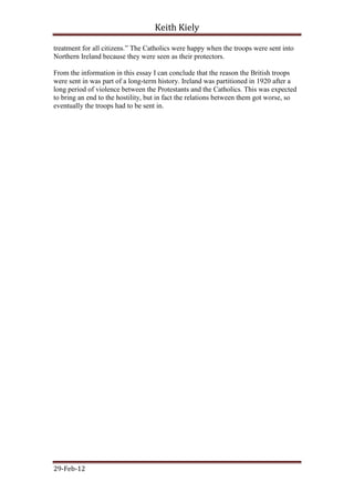Keith Kiely

treatment for all citizens.” The Catholics were happy when the troops were sent into
Northern Ireland because they were seen as their protectors.

From the information in this essay I can conclude that the reason the British troops
were sent in was part of a long-term history. Ireland was partitioned in 1920 after a
long period of violence between the Protestants and the Catholics. This was expected
to bring an end to the hostility, but in fact the relations between them got worse, so
eventually the troops had to be sent in.




29-Feb-12
 