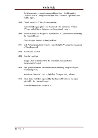 Keith Kiely

            The Conservatives campaign against Home Rule - Lord Randolph
            Churchill tells an Orange rally in 1886 that "Ulster will fight and Ulster
            will be right".

   1889     Parnell named in O‟Shea divorce petition.

            Home Rule League splits. John Redmond, John Dillon and William
            O‟Brien lead different factions over the next twelve years.

   1893     Second Home Rule Bill passed by the House of Commons but stopped by
            the House of Lords.

            Gaelic League founded by Douglas Hyde.

   1901     Irish Parliamentary Party reunites Home Rule M.P.‟s under the leadership
            of John Redmond

   1903     Wyndham Land Act.

   1909     Birrell's Land Act.

            Budget Crisis in Britain when the House of Lords rejects the
            Government‟s budget.

   1910     Two general elections leave the Irish Parliamentary Party holding the
            balance of power.

            Veto in the House of Lords is abolished. Two year delay allowed.

   1912     Third Home Rule Bill is passed by the House of Commons but again
            rejected by the House of Lords.

            Home Rule to become law in 1914.




29-Feb-12
 
