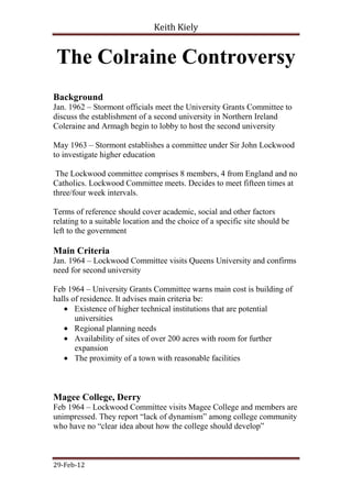 Keith Kiely


 The Colraine Controversy
Background
Jan. 1962 – Stormont officials meet the University Grants Committee to
discuss the establishment of a second university in Northern Ireland
Coleraine and Armagh begin to lobby to host the second university

May 1963 – Stormont establishes a committee under Sir John Lockwood
to investigate higher education

 The Lockwood committee comprises 8 members, 4 from England and no
Catholics. Lockwood Committee meets. Decides to meet fifteen times at
three/four week intervals.

Terms of reference should cover academic, social and other factors
relating to a suitable location and the choice of a specific site should be
left to the government

Main Criteria
Jan. 1964 – Lockwood Committee visits Queens University and confirms
need for second university

Feb 1964 – University Grants Committee warns main cost is building of
halls of residence. It advises main criteria be:
       Existence of higher technical institutions that are potential
       universities
       Regional planning needs
       Availability of sites of over 200 acres with room for further
       expansion
       The proximity of a town with reasonable facilities



Magee College, Derry
Feb 1964 – Lockwood Committee visits Magee College and members are
unimpressed. They report “lack of dynamism” among college community
who have no “clear idea about how the college should develop”



29-Feb-12
 