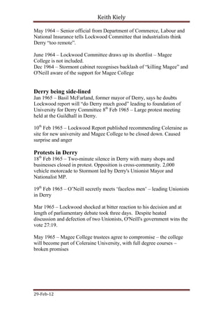 Keith Kiely

May 1964 – Senior official from Department of Commerce, Labour and
National Insurance tells Lockwood Committee that industrialists think
Derry “too remote”.

June 1964 – Lockwood Committee draws up its shortlist – Magee
College is not included.
Dec 1964 – Stormont cabinet recognises backlash of “killing Magee” and
O'Neill aware of the support for Magee College


Derry being side-lined
Jan 1965 – Basil McFarland, former mayor of Derry, says he doubts
Lockwood report will “do Derry much good” leading to foundation of
University for Derry Committee 8th Feb 1965 – Large protest meeting
held at the Guildhall in Derry.

10th Feb 1965 – Lockwood Report published recommending Coleraine as
site for new university and Magee College to be closed down. Caused
surprise and anger

Protests in Derry
18th Feb 1965 – Two-minute silence in Derry with many shops and
businesses closed in protest. Opposition is cross-community. 2,000
vehicle motorcade to Stormont led by Derry's Unionist Mayor and
Nationalist MP.

19th Feb 1965 – O‟Neill secretly meets „faceless men‟ – leading Unionists
in Derry

Mar 1965 – Lockwood shocked at bitter reaction to his decision and at
length of parliamentary debate took three days. Despite heated
discussion and defection of two Unionists, O'Neill's government wins the
vote 27:19.

May 1965 – Magee College trustees agree to compromise – the college
will become part of Coleraine University, with full degree courses –
broken promises




29-Feb-12
 