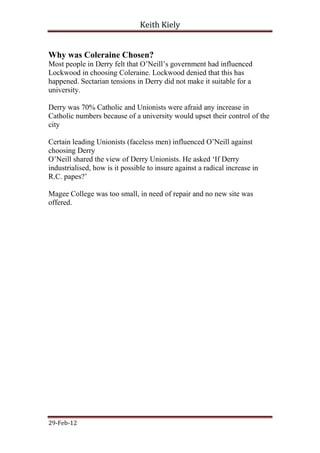 Keith Kiely


Why was Coleraine Chosen?
Most people in Derry felt that O‟Neill‟s government had influenced
Lockwood in choosing Coleraine. Lockwood denied that this has
happened. Sectarian tensions in Derry did not make it suitable for a
university.

Derry was 70% Catholic and Unionists were afraid any increase in
Catholic numbers because of a university would upset their control of the
city

Certain leading Unionists (faceless men) influenced O‟Neill against
choosing Derry
O‟Neill shared the view of Derry Unionists. He asked „If Derry
industrialised, how is it possible to insure against a radical increase in
R.C. papes?‟

Magee College was too small, in need of repair and no new site was
offered.




29-Feb-12
 