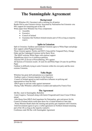Keith Kiely

          The Sunningdale Agreement
                                   Background
 1972 Whitelaw (N.I. Secretary) calls a meeting for all parties
Border Poll to ease Unionist worries: boycotted by Nationalists but Unionists vote
99% support for remaining part of the UK
White paper from Whitelaw has 4 key components:
           Assembly
           Executive
           Council of Ireland
           Guarantee that Northern Ireland remains part of UK as long as majority
           want it.

                               Splits in Unionism
Split in Unionists: Faulkner and moderate Unionists agree to White Paper and pledge
their support called Pledged Unionists
Those Unionist against: Paisley and DUP, Craig and his Vanguard Party, Orange
Order and the Unpledged Unionists led by Harry West.
 The SDLP welcome White Paper with cautious support
 Republicans reject it as it reinforces partition
 Election 64% in favour of PowerSharing, 36% against
All factions of Unionists results: 26 seats for antiWhite Paper 24 seats for proWhite
Paper
Faulkner in difficulty trying to unite Unionists within his own party and the more
extreme Unionists.

                                   Talks Begin
Whitelaw has great skill and patience as a negotiator
 Faulkner wants a Unionist majority in the Executive
 Council of Ireland agreed on and would have influence on policing and
representatives from the Dail.
 SDLP agree to end rate strike against internment
 During Talks Whitelaw called back to London and replaced by Francis Pym

                                 The Agreement
6th Dec. meet in Sunningdale, Berkshire
 Liam Cosgrave, Taoiseach along with Garret Fitzgerald and Conor Cruise O Brien
attend
 John Hume from SDLP chief negotiator for Nationalists gets real power for the
Council of Ireland which could open doors for a United Ireland at a later date
. Prime Minister Heath chairs the meeting and quickly gets impatient with Unionists.
 Irish Government agrees to give a verbal agreement on Northern Ireland remaining
part of the UK as long as the majority wanted it.
Conference ends 9th Dec with Sunningdale Agreement




29-Feb-12
 