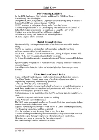 Keith Kiely

                           PowerSharing Executive
1st Jan 1974, Faulkner as Chief Minister and Gerry Fitt (SDLP) as Deputy,
PowerSharing Executive begins
Orange Order, DUP, Vanguard and Unpledged Unionists led by Harry West unite to
form the United Ulster Unionist Council (UUUC)
 UUUC is created to resist powersharing and a Council of Ireland.
 Faulkner resigns as leader of the Unionist party after a motion on the Council of
Ireland fails to pass at a meeting. He is replaced as leader by Harry West.
 Faulkner sets up the Unionist Party of Northern Ireland
Unionists now deeply split and Faulkner becoming isolated
 IRA and Loyalist attacks continue

                           British General Election
Election called by Heath against the advice of the Executive who said it was bad
timing
 UUUC use election as a referendum on Sunningdale and put forward one
antiAgreement candidate in each constituency
UUUC win 11 out of 12 of the Westminster seats (Paisley, Craig and West all win)
 Gerry Fitt the only proagreement candidate to win a seat.
 In Britain, Heath (Conservative) loses the election and Wilson becomes PM (Labour
)
Pym replaced by Meryln Rees as Northern Ireland Secretary (indecisive and not as
committed a party)
Assembly remained despite violent and abusive behaviour from antiagreement
members

                       Ulster Workers Council Strike
 Many Northern Ireland industries employed predominantly Protestant workers.
 The Ulster Workers Council was a group of loyalist workers who worked in
shipbuilding, engineering and electricity generation.
 15th May 1974, the UWC called a strike
 Loyalist paramilitaries became involved and workers were persuaded not to return to
work. Road blockades were established and youths armed with clubs turned back
lorries delivering milk, groceries or petrol.
 Strikers managed to cut electricity output by 60% and more factories were forced to
close.
 The British Army and Police stood by and did nothing.
 Many Protestants supported the strike.
The UWC made sure needed supplies got through to Protestant areas in order to keep
support for the strike in Protestant areas.
Loyalists were strongly suspected of bomb attacks in Dublin and Monaghan in May.
 The Executive was isolated and had no control.
 Rees the Northern Ireland Secretary failed to stop the strikes.
 Faulkner tried to get the Dublin government to reduce the powers of the Council of
Ireland and despite them agreeing to hold off implementing it was too late.
 Hospitals were about to close and the Executive resigned.
The PowerSharing Executive had ended in failure.




29-Feb-12
 