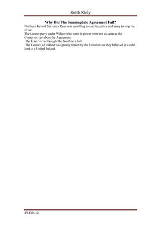 Keith Kiely

               Why Did The Sunningdale Agreement Fail?
Northern Ireland Secretary Rees was unwilling to use the police and army to stop the
strike.
The Labour party under Wilson who were in power were not as keen as the
Conservatives about the Agreement.
 The UWC strike brought the North to a halt.
 The Council of Ireland was greatly feared by the Unionists as they believed it would
lead to a United Ireland.




29-Feb-12
 