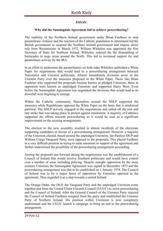 Keith Kiely

                                       ESSAY:

       Why did the Sunningdale Agreement fail to achieve powersharing?

The inability of the Northern Ireland government under Brian Faulkner to stop
paramilitary violence and the reaction of the Catholic population to internment led the
British government to suspend the Northern Ireland government and impose direct
rule from Westminister in March 1972. William Whitelaw was appointed the first
Secretary of State for Northern Ireland. Whitelaw ordered the the dismantling of
barracades in nogo areas around the North. This led to increased support for and
paramilitary activity by the IRA.

In an effort to undermine the paramilitaries on both sides Whitelaw published a White
Paper for negotiations that would lead to a powersharing arrangement between
Nationalist and Unionist politicians. Almost immediately divisions arose in the
Unionist Party over the measures proposed in the White Paper. Those like Brian
Faulkner who supported the proposals became known as pledged Unionists, those in
oppostion were known as unpledged Unionists and supported Harry West. Even
before the Sunningdale Agreement was negotiated the divisions that would lead to its
downfall were begining to emerge.

Within the Catholic community, Nationalists around the SDLP supported the
measures while Republicans opposed the White Paper on the basis that it reinforced
partition. The SDLP actively engaged in the negotiations and called off the rent and
rate strike that was taking place to protest against internment. A majority of Catholics
supported the efforts towards powersharing as it would be seen as a significant
improvement on the existing arrangements.

The election to the new assembly resulted in almost twothirds of the electorate
supporting candidates in favour of a powersharing arrangement. However a majority
of the Unionists elected, based around the unpledged Unionists, Ian Paisleys DUP and
William Craigs Vanguard Party, were opposed to the proposals. This placed Faulkner
in a very difficult position in trying to unite unionism in support of the agreement and
further undermined the possibility of the powersharing arrangement succeeding.

Among the proposals put forward during the negotiations was the establishment of a
Council of Ireland that would involve Southern politicians and would have control
over a number of areas including policing. Despite outright opposition by the more
extreme Unionists the Sunningdale Agreement was signed in December 1973 and the
powersharing arrangement was due to be established on 1 January 1974. The Council
of Ireland was to be a major focus of opposition by Unionists opposed to the
agreement. They regarded it as a step towards a united Ireland.

The Orange Order, the DUP, the Vanguard Party and the unpledged Unionists come
together and form the United Ulster Unionist Council (UUUC) to resist powersharing
and the Council of Ireland. After the General Council of the Unionist Party rejected
the Council of Ireland Faulkner resigned from the party and established the Unionist
Party of Northern Ireland. His position within Unionism is now completely
undermined and the UUUC launch a campaign to bring an end to the powersharing
arrangement.

29-Feb-12
 