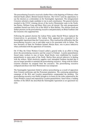 Keith Kiely

The powersharing Executive received a further blow at the begining of February when
Edward Heath called a British General Election. The UUUC took the opportunity to
use the election as a referendum on the Sunningdale Agreement. The antiagreement
Unionists selected a single candidate to run in each constituency. The general election
resulted in the UUUC winning eleven of the twelve Westminster seats in the North.
Ian Paisley, William Craig and Harry West were all elected. The only proagreement
candidate elected was Gerry Fitt of the SDLP in West Belfast. The election result put
further pressure on the powersharing executive and particularly on Brian Faulkner and
the Unionists who supported him.

Following the general election the Labour Party under Harold Wilson replaced the
Conservatives in government. The Labour Party appeared less committed to the
Sunningdale Agreement than the Conservatives. They reaslised the difficulties that the
powersharing executive was in and didnt want to be associated with its failure. The
new Secretary of State for Northern Ireland, Merlyn Rees, was to prove indecisive
when confronted with the opposition of Unionists.

On 15 May the Ulster Workers Council called a general strike in an effort to bring
down the powersharing executive and the council of Ireland . Loyalist paramilitaries
forced many workers to stay at home. Road blocks were established by Loyalist
paramilitaries in many parts of the North. Merlyn Rees proved indicisive in dealing
with the strikers. When electricity supplies were interupted Faulkner decided that it
was no longer possible to maintain the powersharing executive. Along with his fellow
Unionist ministers he resigned from the executive. The powersharing executive
collapsed and direct rule from Westminster was reimposed.

The Sunningdale Agreement failed to achieve powersharing as a result of opposition
from Unionist politicians and the Protestant population. The continuing paramilitary
campaign of the IRA and Loyalist paramilitaries compounded the problem. The
powersharing executive was finally brought to its knees by the strike organised by the
Ulster Workers council and imposed by Loyalist paramilitaries. Sean Farren, a leading
member of the SDLP, has described the Sunningdale Agreement as an agreement too
soon.




29-Feb-12
 