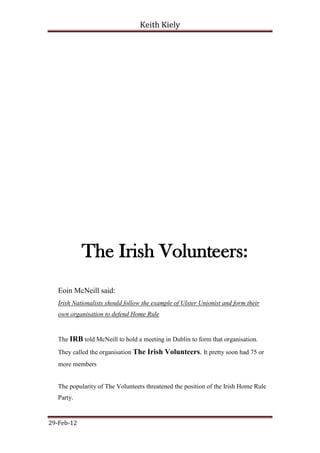 Keith Kiely




            The Irish Volunteers:
   Eoin McNeill said:
   Irish Nationalists should follow the example of Ulster Unionist and form their
   own organisation to defend Home Rule


   The IRB told McNeill to hold a meeting in Dublin to form that organisation.
   They called the organisation The Irish Volunteers. It pretty soon had 75 or
   more members


   The popularity of The Volunteers threatened the position of the Irish Home Rule
   Party.


29-Feb-12
 