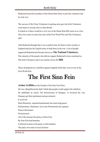 Keith Kiely

   Redmond forced the members of the Home Rule Party to join the volunteers and
   he took over


   The success of the Ulster Volunteers in getting arms gave the Irish Volunteers
   some hope in seizing some to ship abroad.
   It looked as if there would be a civil war of the Home Rule Bill came in as a law.
   This crisis came to end at the start of the First World War and The Volunteers
   split.


   John Redmond thought that it was a perfect time for them to show loyalty to
   England and join the English army to help them in the war. A lot of people
   supported Redmond and became known as The National Volunteers.
   The minority of the people who did not support Redmond‟sviews continued as
   The Irish Volunteers and it was mainly ran by the IRB.


   These all planned on a rebellion against England while they were at war in the
   First World War


                  The First Sinn Fein
   Arthur Griffithwas the founder of the Sinn Fein Party.
   He was a Republican but didn‟t think that people would support the rebellion.
   He published an article The Resurrection of Hungary. It involved the way
   Hungary got their parliament and government.
   It involved:
   Dual Monarchy- separated parliaments but same king/queen.
   Parliamentary Abstention- not in the Westminster but separate
   Passive Resistance
   Protectionism
   All of this became the policy of Sinn Fein.
   By Sinn Fein had branches
   It allowed women in the party as full members
   The party won seats at local elections

29-Feb-12
 