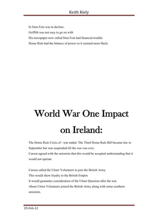 Keith Kiely


   In Sinn Fein was in decline:
   Griffith was not easy to go on with
   His newspaper now called Sinn Fein had financial trouble
   Home Rule had the balance of power so it seemed more likely




       World War One Impact
                            on Ireland:
   The Home Rule Crisis of - war ended. The Third Home Rule Bill became law in
   September but was suspended till the war was over.
   Carson agreed with the unionists that this would be accepted understanding that it
   would not operate


   Carson called the Ulster Volunteers to join the British Army
   This would show loyalty to the British Empire
   It would guarantee consideration of the Ulster Question after the war.
   About Ulster Volunteers joined the British Army along with some southern
   unionists.




29-Feb-12
 