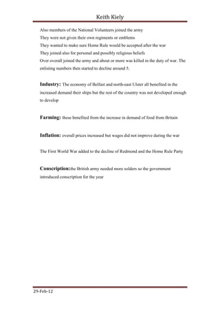 Keith Kiely

   Also members of the National Volunteers joined the army
   They were not given their own regiments or emblems
   They wanted to make sure Home Rule would be accepted after the war
   They joined also for personal and possibly religious beliefs
   Over overall joined the army and about or more was killed in the duty of war. The
   enlisting numbers then started to decline around 5.


   Industry: The economy of Belfast and north-east Ulster all benefited in the
   increased demand their ships but the rest of the country was not developed enough
   to develop


   Farming: these benefited from the increase in demand of food from Britain


   Inflation: overall prices increased but wages did not improve during the war


   The First World War added to the decline of Redmond and the Home Rule Party


   Conscription:the British army needed more solders so the government
   introduced conscription for the year




29-Feb-12
 
