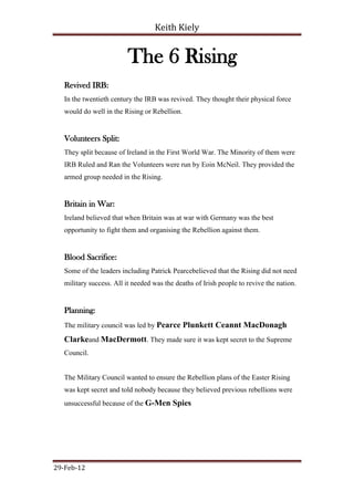 Keith Kiely


                          The 6 Rising
   Revived IRB:
   In the twentieth century the IRB was revived. They thought their physical force
   would do well in the Rising or Rebellion.


   Volunteers Split:
   They split because of Ireland in the First World War. The Minority of them were
   IRB Ruled and Ran the Volunteers were run by Eoin McNeil. They provided the
   armed group needed in the Rising.


   Britain in War:
   Ireland believed that when Britain was at war with Germany was the best
   opportunity to fight them and organising the Rebellion against them.


   Blood Sacrifice:
   Some of the leaders including Patrick Pearcebelieved that the Rising did not need
   military success. All it needed was the deaths of Irish people to revive the nation.


   Planning:
   The military council was led by Pearce Plunkett Ceannt MacDonagh

   Clarkeand MacDermott. They made sure it was kept secret to the Supreme
   Council.


   The Military Council wanted to ensure the Rebellion plans of the Easter Rising
   was kept secret and told nobody because they believed previous rebellions were
   unsuccessful because of the G-Men Spies




29-Feb-12
 
