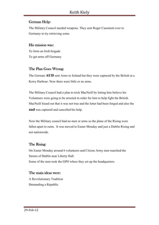Keith Kiely

   German Help:
   The Military Council needed weapons. They sent Roger Casement over to
   Germany to try retrieving some.


   His mission was:
   To form an Irish brigade
   To get arms off Germany


   The Plan Goes Wrong:
   The German AUD sent Arms to Ireland but they were captured by the British at a
   Kerry Harbour. Now there were little or no arms.


   The Military Council had a plan to trick MacNeill by letting him believe his
   Volunteers were going to be arrested in order for him to help fight the British.
   MacNeill found out that it was not true and the letter had been forged and also the
   aud was captured and cancelled his help.


   Now the Military council had no men or arms so the plans of the Rising were
   fallen apart to ruins. It was moved to Easter Monday and just a Dublin Rising and
   not nationwide.


   The Rising:
   On Easter Monday around 6 volunteers and Citizen Army men marched the
   Streets of Dublin near Liberty Hall.
   Some of the men took the GPO where they set up the headquarters.


   The main ideas were:
   A Revolutionary Tradition
   Demanding a Republic




29-Feb-12
 