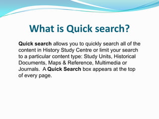What is Quick search?
Quick search allows you to quickly search all of the
content in History Study Centre or limit your search
to a particular content type: Study Units, Historical
Documents, Maps & Reference, Multimedia or
Journals. A Quick Search box appears at the top
of every page.
 