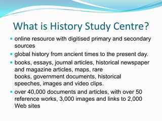 What is History Study Centre?
 online resource with digitised primary and secondary
sources
 global history from ancient times to the present day.
 books, essays, journal articles, historical newspaper
and magazine articles, maps, rare
books, government documents, historical
speeches, images and video clips.
 over 40,000 documents and articles, with over 50
reference works, 3,000 images and links to 2,000
Web sites
 