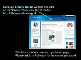 Go to our Library Online website and click
on the “Online Resources” tab at the top.
http://library-online.org.uk
This takes you to a password protected page.
Please ask Mrs Robinson for the current password.
 