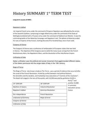 History SUMMARY 1° TERM TEST
Long term causes of WW1
Napoleon’s defeat
An Imperial French army under the command of Emperor Napoleon was defeated by the armies
of the Seventh Coalition, comprising an Anglo-Allied army under the command of the Duke of
Wellingtoncombined with a Prussian army under the command of Gebhard von Blücher. It was the
culminating battle of the Waterloo Campaign and Napoleon's last. The defeat at Waterloo ended
his rule as Emperor of the French, marking the end of his Hundred Days return from exile.
Congress of Vienna
The Congress of Vienna was a conference of ambassadors of European states that was held
in Vienna . The objective of the Congress was to settle the many issues arising from the French
Revolutionary Wars, the Napoleonic Wars, and the dissolution of the Holy Roman Empire.
Unification of Italy
Italian unification was the political and social movement that agglomerated different states
of the Italian peninsula into the single state of Italy in the 19th century.
Reign of Terror
The Reign of Terror also known simply as The Terror , was a period of violence that occurred after
the onset of the French Revolution, incited by conflict between rival political factions,
the Girondins and the Jacobins, and marked by mass executions of "enemies of the revolution".
The death toll ranged in the tens of thousands, with 16,594 executed by guillotine (2,639 in
Paris),[2]
and
another 25,000
in summary
executions across
France.
19° CENTURY 18° CENTURY
Abolition of slavery Industrial Revolution
Napoleon’s defeat American Revolution
Our independence French Revolution
Unification of Germany Reign of terror
Congress of Vienna
Unification of Italy
 