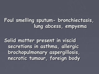 Foul smelling sputum- bronchiectasis,
             lung abcess, empyema

Solid matter present in viscid
 secretions in asthma, allergic
 brochopulmonary aspergillosis,
 necrotic tumour, foreign body
 