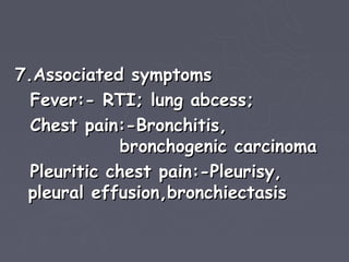 7.Associated symptoms
  Fever:- RTI; lung abcess;
  Chest pain:-Bronchitis,
             bronchogenic carcinoma
  Pleuritic chest pain:-Pleurisy,
 pleural effusion,bronchiectasis
 