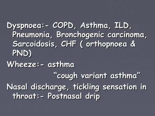 Dyspnoea:- COPD, Asthma, ILD,
 Pneumonia, Bronchogenic carcinoma,
 Sarcoidosis, CHF ( orthopnoea &
 PND)
Wheeze:- asthma
            “cough variant asthma”
Nasal discharge, tickling sensation in
 throat:- Postnasal drip
 