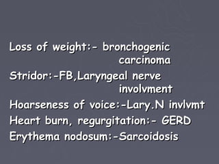 Loss of weight:- bronchogenic
                    carcinoma
Stridor:-FB,Laryngeal nerve
                    involvment
Hoarseness of voice:-Lary.N invlvmt
Heart burn, regurgitation:- GERD
Erythema nodosum:-Sarcoidosis
 