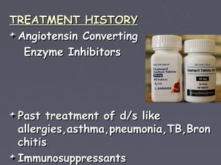 TREATMENT HISTORY
 Angiotensin Converting
  Enzyme Inhibitors




 Past treatment of d/s like
 allergies,asthma,pneumonia,TB,Bron
 chitis
 Immunosuppressants
 