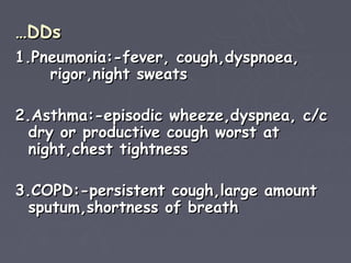 …DDs
1.Pneumonia:-fever, cough,dyspnoea,
    rigor,night sweats

2.Asthma:-episodic wheeze,dyspnea, c/c
  dry or productive cough worst at
  night,chest tightness

3.COPD:-persistent cough,large amount
  sputum,shortness of breath
 