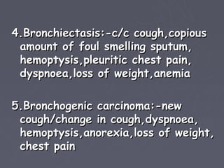 4.Bronchiectasis:-c/c cough,copious
 amount of foul smelling sputum,
 hemoptysis,pleuritic chest pain,
 dyspnoea,loss of weight,anemia

5.Bronchogenic carcinoma:-new
 cough/change in cough,dyspnoea,
 hemoptysis,anorexia,loss of weight,
 chest pain
 