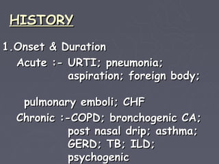 HISTORY
1.Onset & Duration
  Acute :- URTI; pneumonia;
           aspiration; foreign body;

   pulmonary emboli; CHF
  Chronic :-COPD; bronchogenic CA;
            post nasal drip; asthma;
            GERD; TB; ILD;
            psychogenic
 