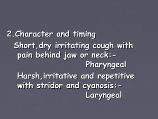 2.Character and timing
  Short,dry irritating cough with
   pain behind jaw or neck:-
                     Pharyngeal
   Harsh,irritative and repetitive
   with stridor and cyanosis:-
                     Laryngeal
 