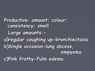 Productive: amount; colour;
  consistency; smell
  Large amounts:-
a)regular coughing up-bronchiectasis
b)Single occasion-lung abcess,
                         empyema
c)Pink frothy-Pulm edema
 