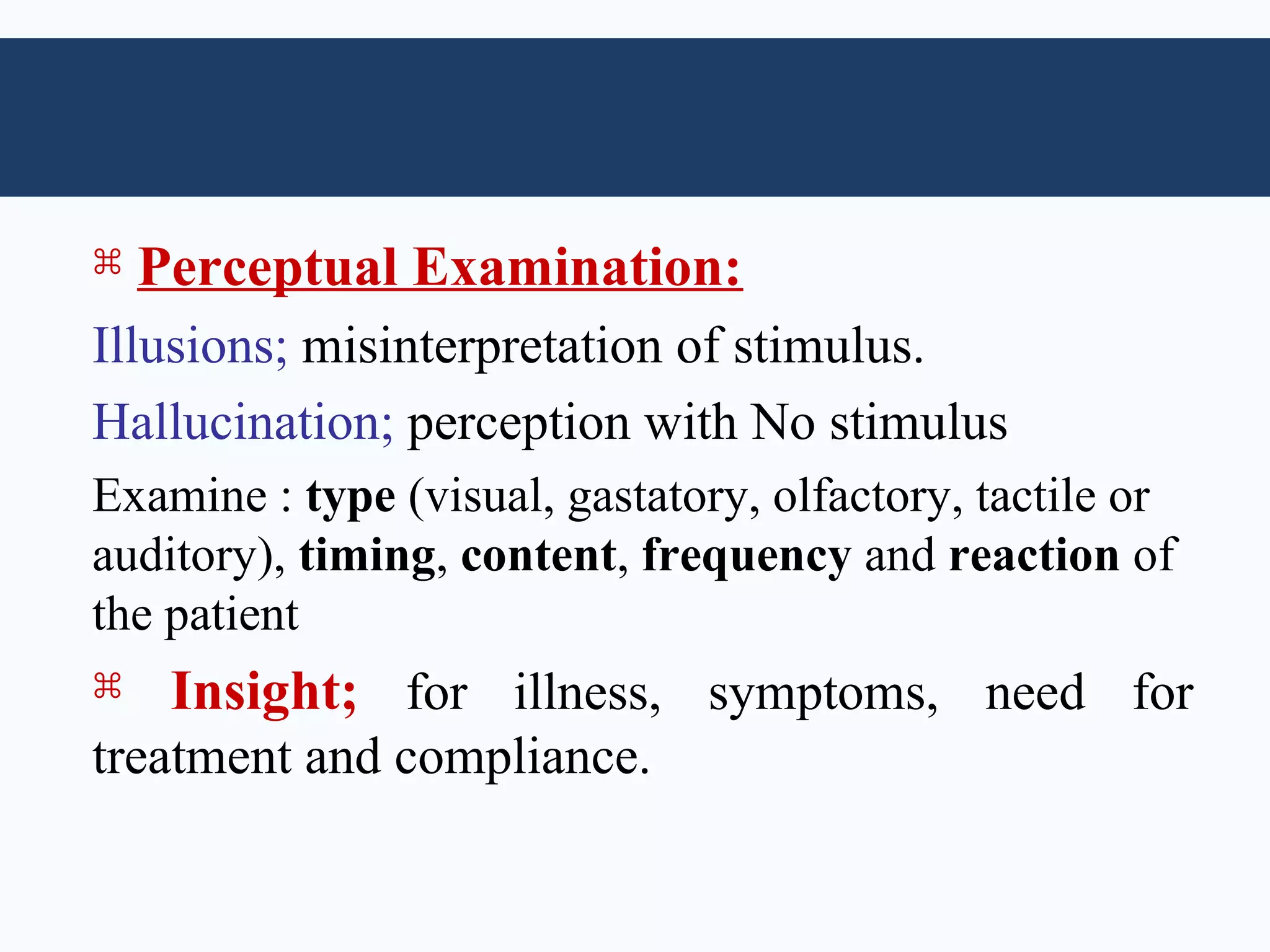    Perceptual Examination:
Illusions; misinterpretation of stimulus.
Hallucination; perception with No stimulus
Examine : type (visual, gastatory, olfactory, tactile or
auditory), timing, content, frequency and reaction of
the patient
    Insight; for illness, symptoms, need for
treatment and compliance.
 