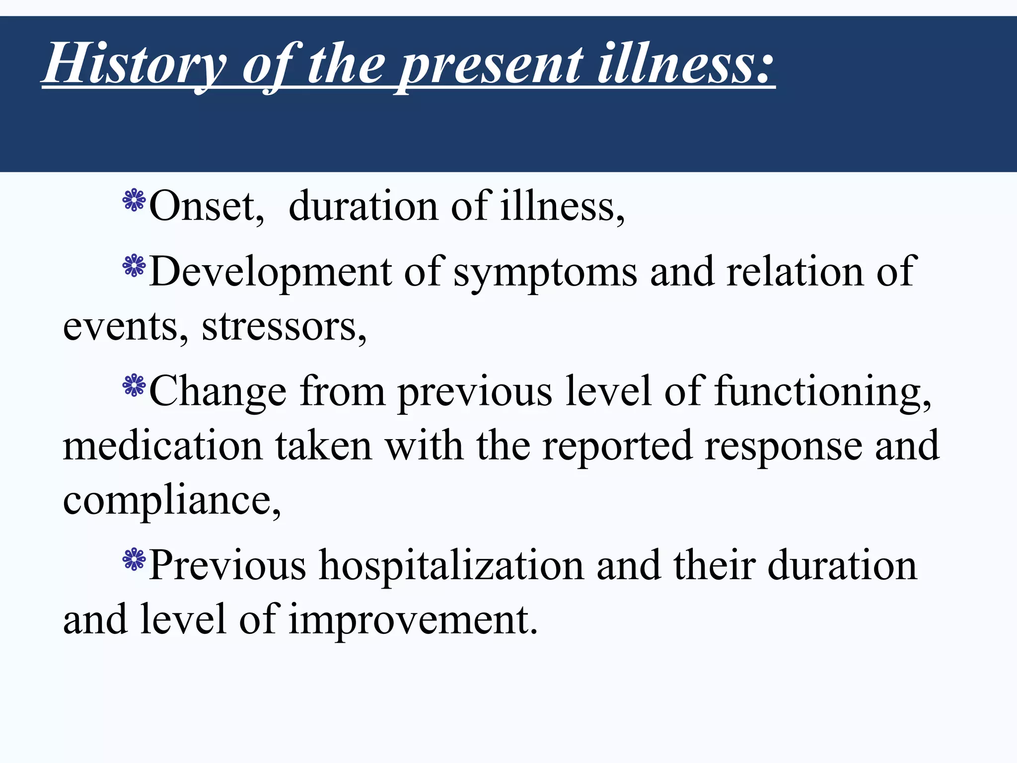 History of the present illness:

   Onset,   duration of illness,
   Development of symptoms and relation of
events, stressors,
   Change from previous level of functioning,
medication taken with the reported response and
compliance,
   Previous hospitalization and their duration
and level of improvement.
 