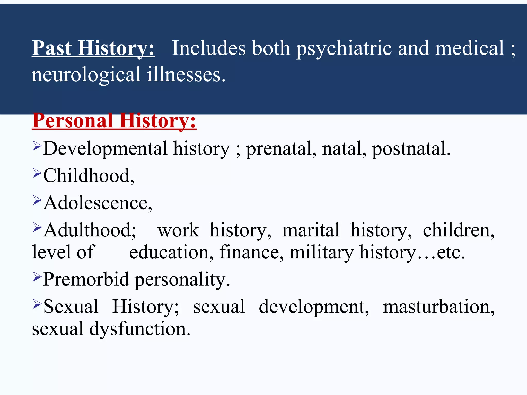 Past History: Includes both psychiatric and medical ;
neurological illnesses.

Personal History:
Developmental   history ; prenatal, natal, postnatal.
Childhood,
Adolescence,
Adulthood;    work history, marital history, children,
level of   education, finance, military history…etc.
Premorbid personality.
Sexual History; sexual development, masturbation,
sexual dysfunction.
 