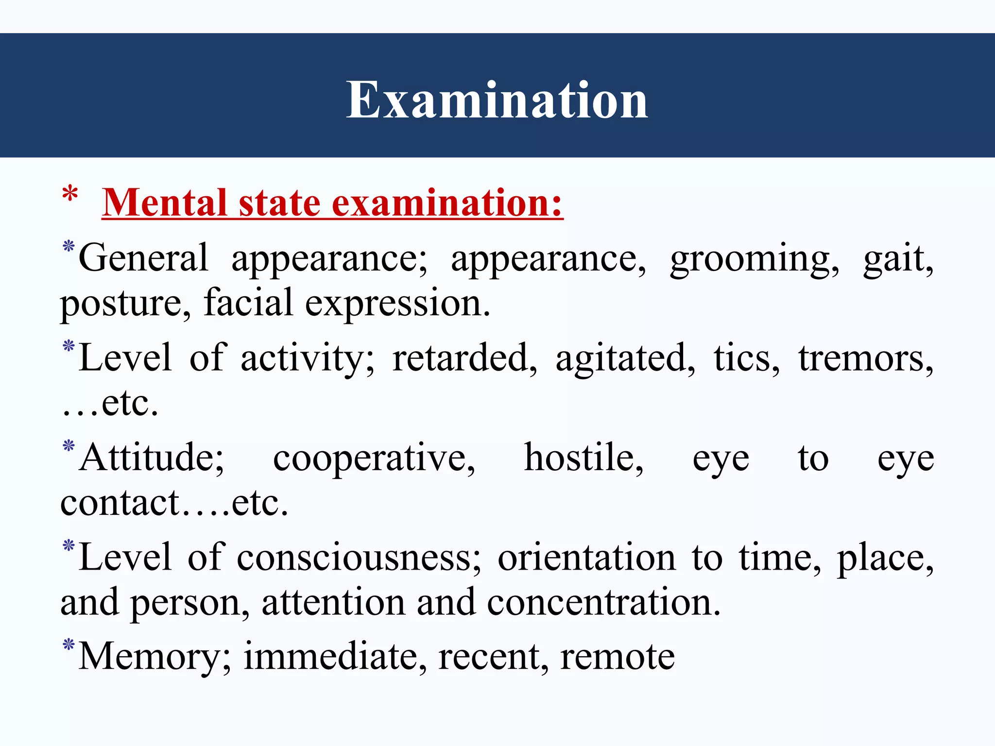 Examination
* Mental state examination:
‫٭‬General appearance; appearance, grooming, gait,
posture, facial expression.
‫٭‬Level of activity; retarded, agitated, tics, tremors,
…etc.
‫٭‬Attitude; cooperative, hostile, eye to eye
contact….etc.
‫٭‬Level of consciousness; orientation to time, place,
and person, attention and concentration.
‫٭‬Memory; immediate, recent, remote
 