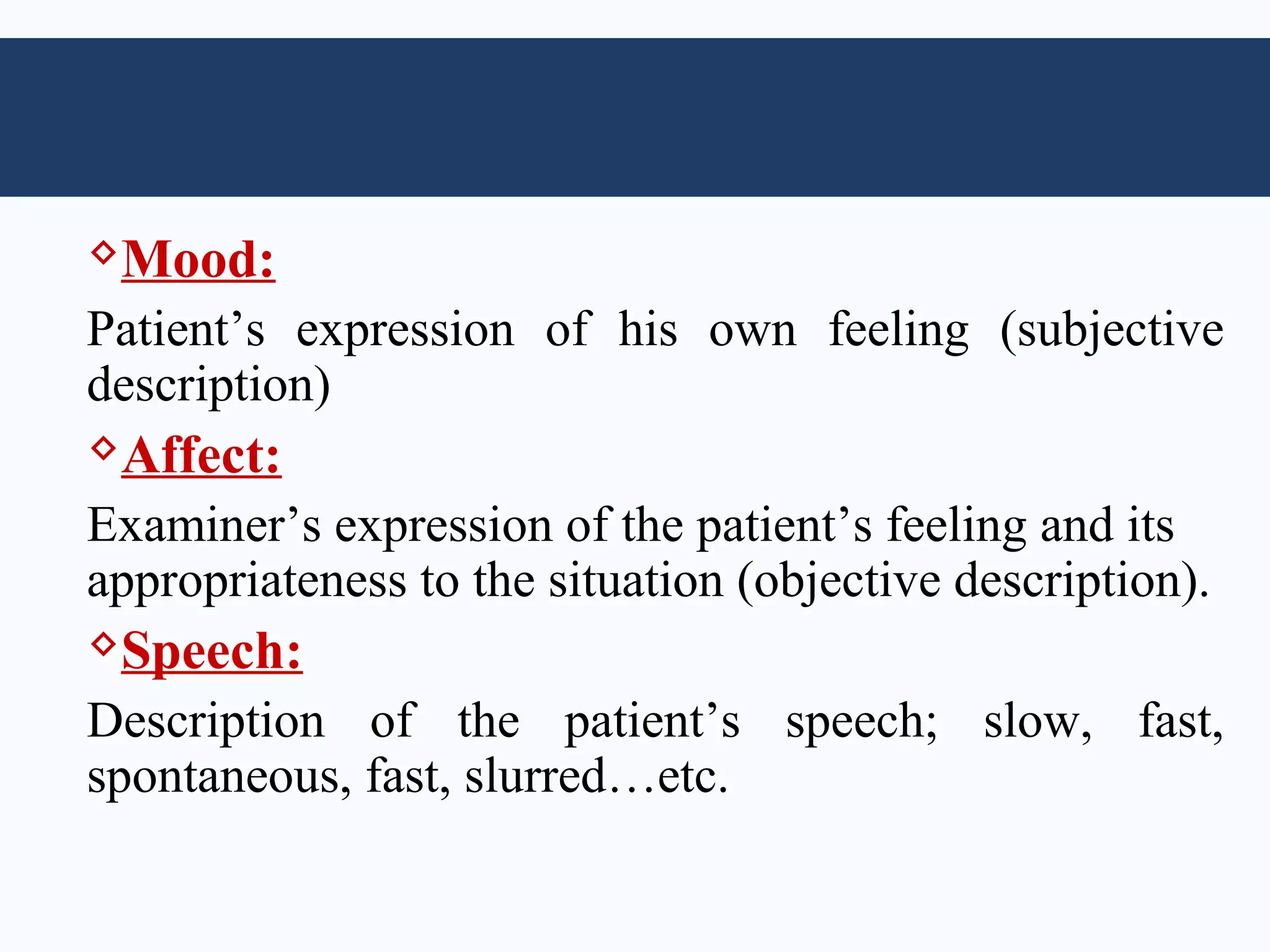 Mood:

Patient’s expression of his own feeling (subjective
description)
Affect:

Examiner’s expression of the patient’s feeling and its
appropriateness to the situation (objective description).
Speech:

Description of the patient’s speech; slow, fast,
spontaneous, fast, slurred…etc.
 